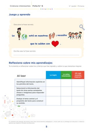 5
5.° grado | Primaria
El contenido del presente documento tiene fines exclusivamente pedagógicos y forma parte de la estrategia de educación a distancia
gratuita que imparte el Ministerio de Educación.
Criaturas interesantes Ficha N.° 6
Juego y aprendo
Descubre la frase secreta.
Reflexiono sobre mis aprendizajes
Te invitamos a reflexionar sobre los criterios que has logrado y sobre lo que necesitas mejorar.
Escribe aquí la frase secreta:
La está en nuestras ; necesita
que la cuiden con .
Al leer Lo logré.
Lo estoy
intentando.
¿En qué
necesito
mejorar?
Identifiqué información explícita en
los párrafos del texto.
Seleccioné la información del
texto de otras partes semejantes
(frases o imágenes) para responder
preguntas.
Deduje el tema central y el
propósito del texto para construir
su sentido.
 