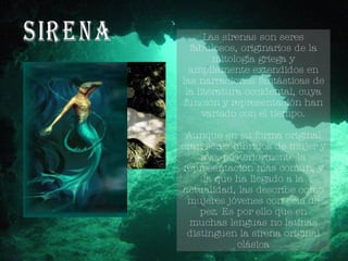 Sirena Las sirenas son seres fabulosos, originarios de la mitología griega y ampliamente extendidos en las narraciones fantásticas de la literatura occidental, cuya función y representación han variado con el tiempo. Aunque en su forma original eran seres híbridos de mujer y ave, posteriormente la representación más común, y la que ha llegado a la actualidad, las describe como mujeres jóvenes con cola de pez. Es por ello que en muchas lenguas no latinas distinguen la sirena original clásica 