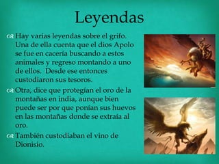 Leyendas
 Hay varias leyendas sobre el grifo.
  Una de ella cuenta que el dios Apolo
  se fue en cacería buscando a estos
  animales y regreso montando a uno
  de ellos. Desde ese entonces
  custodiaron sus tesoros.
 Otra, dice que protegían el oro de la
  montañas en india, aunque bien
  puede ser por que ponían sus huevos
  en las montañas donde se extraía al
  oro.
 También custodiaban el vino de
  Dionisio.
 