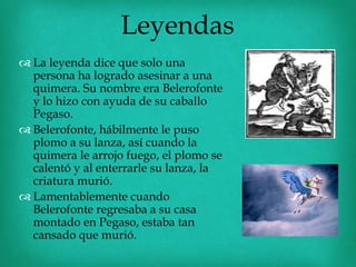 Leyendas
 La leyenda dice que solo una
  persona ha logrado asesinar a una
  quimera. Su nombre era Belerofonte
  y lo hizo con ayuda de su caballo
  Pegaso.
 Belerofonte, hábilmente le puso
  plomo a su lanza, así cuando la
  quimera le arrojo fuego, el plomo se
  calentó y al enterrarle su lanza, la
  criatura murió.
 Lamentablemente cuando
  Belerofonte regresaba a su casa
  montado en Pegaso, estaba tan
  cansado que murió.
 
