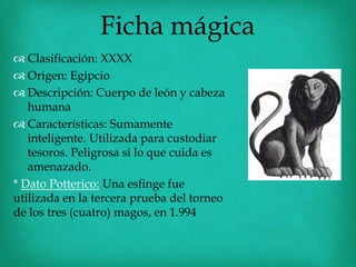 Ficha mágica
 Clasificación: XXXX
 Origen: Egipcio
 Descripción: Cuerpo de león y cabeza
   humana
 Características: Sumamente
   inteligente. Utilizada para custodiar
   tesoros. Peligrosa si lo que cuida es
   amenazado.
* Dato Potterico: Una esfinge fue
utilizada en la tercera prueba del torneo
de los tres (cuatro) magos, en 1.994
 