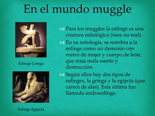 En el mundo muggle
                   Para los muggles la esfinge es una
                    criatura mitológica (ósea no real).
                   En su mitología, se nombra a la
                    esfinge como un demonio con
                    rostro de mujer y cuerpo de león,
Esfinge Griega
                    que traía mala suerte y
                    destrucción.
                   Según ellos hay dos tipos de
                    esfinges, la griega y la egipcia (que
                    carece de alas). Esta última fue
                    llamada androesfinge.


Esfinge Egipcia
 