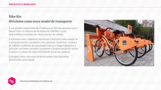 PRODUTO E MERCADO

Bike Rio
Bicicletas como novo modal de transporte
É um projeto sustentável da Prefeitura do Rio em parceria com o
Banco Itaú e o sistema de bicicletas de SAMBA, o qual
disponibiliza bicicletas em vários pontos da cidade.
A iniciativa tem 4 objetivos: introduzir a bicicleta como modal de
transporte público saudável e não poluente, incentivar a prática
de hábitos saudáveis da população, reduzir o engarrafamento e
poluição nas áreas centrais e promover a humanização do centro
humano e o senso de responsabilidade social das pessoas.
O projeto conta com mais de 60 estações e 600 bicicletas
distribuídas pela cidade.

http://www.mobilicidade.com.br/bikerio.asp

 