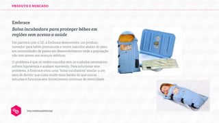 PRODUTO E MERCADO

Embrace
Bolsa incubadora para proteger bêbes em
regiões sem acesso a saúde
Em parceira com a GE, a Embrace desenvolveu um produto
inovador para bebês prematuros e recém nascidos abaixo do peso,
em comunidades de países em desenvolvimento onde a população
não tem acesso aos avanços médicos.
O problema é que os recém-nascidos sem os cuidados necessários
sofrem hipotermia e acabam morrendo. Para solucionar este
problema, a Embrace criou uma “bolsa incubadora” similar a um
saco de dormir que custa muito mais barato do que outras
soluções e funciona sem fornecimento contínuo de eletricidade.

http://embraceglobal.org/

 