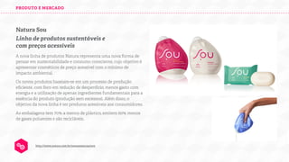 PRODUTO E MERCADO

Natura Sou
Linha de produtos sustentáveis e
com preços acessíveis
A nova linha de produtos Natura representa uma nova forma de
pensar em sustentabilidade e consumo consciente, cujo objetivo é
apresentar cosméticos de preço acessível com o mínimo de
impacto ambiental.
Os novos produtos baseiam-se em um processo de produção
eﬁciente, com foco em redução de desperdício, menos gasto com
energia e a utilização de apenas ingredientes fundamentais para a
essência do produto (produção sem excessos). Além disso, o
objetivo da nova linha é ter produtos acessíveis aos consumidores.
As embalagens tem 70% a menos de plástico, emitem 60% menos
de gases poluentes e são recicláveis.

http://www.natura.com.br/nossasmarcas/sou

 