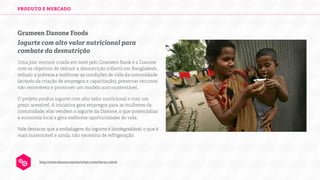 PRODUTO E MERCADO

Grameen Danone Foods
Iogurte com alto valor nutricional para
combate da desnutrição
Uma join venture criada em 2006 pelo Grameen Bank e a Danone
com os objetivos de reduzir a desnutrição infantil em Bangladesh,
reduzir a pobreza e melhorar as condições de vida da comunidade
(através da criação de empregos e capacitação), preservar recursos
não renováveis e promover um modelo auto-sustentável.
O projeto produz iogurte com alto valor nutricional e com um
preço acessível. A iniciativa gera empregos para as mulheres da
comunidade, elas vendem o iogurte da Danone, o que potencializa
a economia local e gera melhores oportunidades de vida.
Vale destacar que a embalagem do iogurte é biodegradável, o que é
mais sustentável e ainda, não necessita de refrigeração.

http://www.danone.com/en/what-s-new/focus-4.html

 