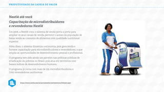 PRODUTIVIDADE DA CADEIA DE VALOR

Nestlé até você
Capacitação de microdistribuidores
e revendedoras Nestlé
Em 2006, a Nestlé criou o sistema de venda porta a porta para
ampliar os seus canais de venda, permitir o acesso da população de
baixa renda ao consumo de alimentos com qualidade nutricional
superior.
Além disso, o sistema dinamiza a economia, pois gera renda e
fornece capacitação para microdistribuidores e revendedores, o que
amplia as oportunidades de desenvolvimento pessoal e proﬁssional.
O programa tem sido ainda um parceiro nas políticas públicas de
erradicação da pobreza no Brasil, pois atua em territórios com
baixos índices de desenvolvimento humano.
O programa já conta com mais de 235 microdistribuidores e
7.700 revendedoras autônomas

https://www.nestle.com.br/portalnestle/nestleatevoce/Default.aspx

 