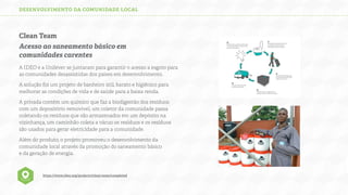 DESENVOLVIMENTO DA COMUNIDADE LOCAL

Clean Team
Acesso ao saneamento básico em
comunidades carentes
A IDEO e a Unilever se juntaram para garantir o acesso a esgoto para
as comunidades desassistidas dos países em desenvolvimento.
A solução foi um projeto de banheiro útil, barato e higiênico para
melhorar as condições de vida e de saúde para a baixa renda.
A privada contém um químico que faz a biodigestão dos resíduos
com um depositório removível, um coletor da comunidade passa
coletando os resíduos que são armazenados em um depósito na
vizinhança, um caminhão coleta a vácuo os resíduos e os resíduos
são usados para gerar eletricidade para a comunidade.
Além do produto, o projeto promoveu o desenvolvimento da
comunidade local através da promoção do saneamento básico
e da geração de energia.

https://www.ideo.org/projects/clean-team/completed

 