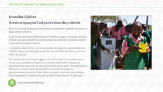 DESENVOLVIMENTO DA COMUNIDADE LOCAL

Grundfos Lifelink
Acesso a água potável para a base da pirâmide
Mais de 1 bilhão de pessoas enfrentam diariamente o desaﬁo do acesso a
água limpa e potável.
A Grundfos, principais fabricantes de bomba de água no mundo decidiu
utilizar as suas competências essenciais para fornecer soluções através
do projeto Grundfos Lifelink.
A iniciativa desenvolveu um novo modelo de negócios sustentável que
distribui água potável para pequenas comunidades em áreas rurais ao
redor do mundo.
O projeto avalia as fontes de água natural de cada comunidade, assim
como a sua perspectiva ﬁnanceira e social, desenvolve relações de
parceria local, conecta com bancos e fundos locais para o ﬁnanciamento,
oferece um serviço local de assistência do sistema de água e
gerenciamento contínuo. Além disso, o projeto educa as comunidades
sobre questões de higiene e saúde em prol da prevenção de doenças.
http://www.grundfoslifelink.com/

 