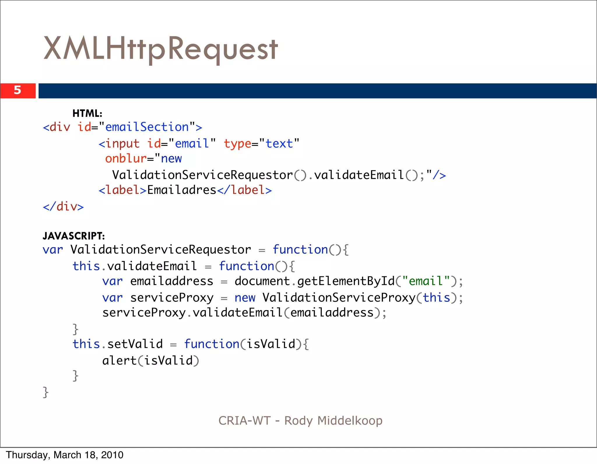 XMLHttpRequest
 5
           HTML:
       <div id="emailSection">
               <input id="email" type="text"
                 onblur="new
                  ValidationServiceRequestor().validateEmail();"/>
               <label>Emailadres</label>
       </div>

       JAVASCRIPT:
       var ValidationServiceRequestor = function(){
       	    this.validateEmail = function(){
       	    	    var emailaddress = document.getElementById("email");
       	    	    var serviceProxy = new ValidationServiceProxy(this);
       	    	    serviceProxy.validateEmail(emailaddress);
       	    }
       	    this.setValid = function(isValid){
       	    	    alert(isValid)
       	    }
       }

                                CRIA-WT - Rody Middelkoop

Thursday, March 18, 2010
 