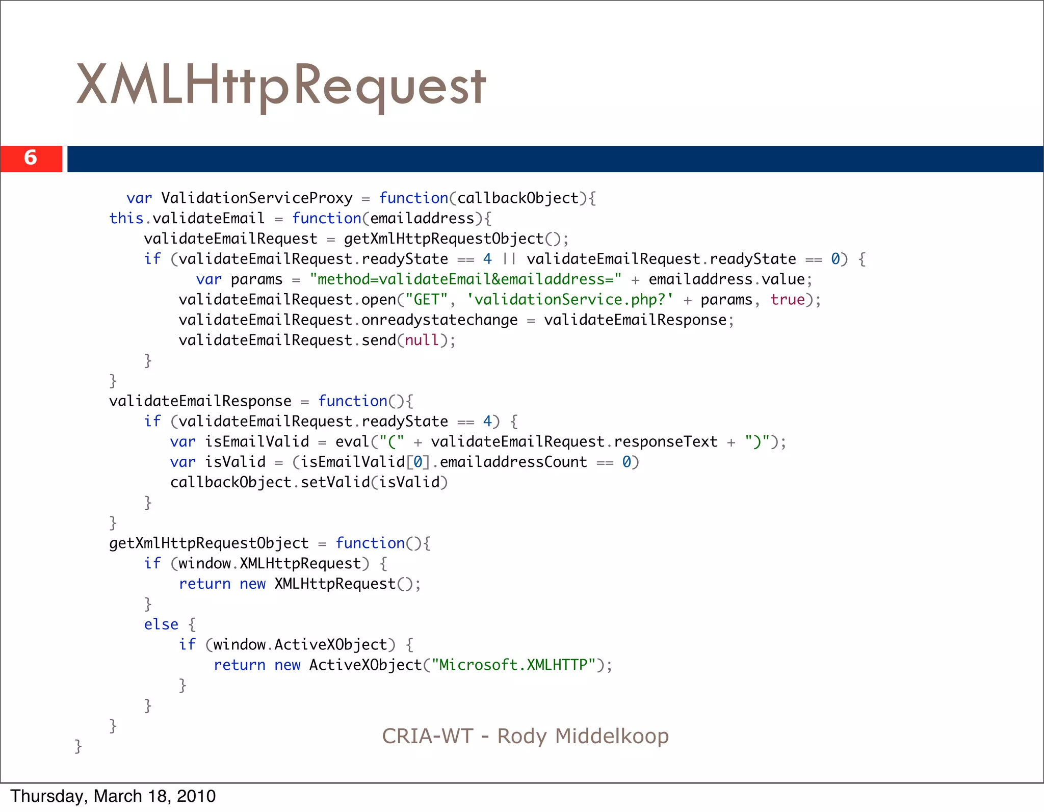XMLHttpRequest
 6
             var ValidationServiceProxy = function(callbackObject){
           this.validateEmail = function(emailaddress){
               validateEmailRequest = getXmlHttpRequestObject();
               if (validateEmailRequest.readyState == 4 || validateEmailRequest.readyState == 0) {
       	             var params = "method=validateEmail&emailaddress=" + emailaddress.value;
                   validateEmailRequest.open("GET", 'validationService.php?' + params, true);
                   validateEmailRequest.onreadystatechange = validateEmailResponse;
                   validateEmailRequest.send(null);
               }
           }
           validateEmailResponse = function(){
               if (validateEmailRequest.readyState == 4) {
                  var isEmailValid = eval("(" + validateEmailRequest.responseText + ")");
                  var isValid = (isEmailValid[0].emailaddressCount == 0)
                  callbackObject.setValid(isValid)
               }
           }
           getXmlHttpRequestObject = function(){
               if (window.XMLHttpRequest) {
                   return new XMLHttpRequest();
               }
               else {
                   if (window.ActiveXObject) {
                       return new ActiveXObject("Microsoft.XMLHTTP");
                   }
               }
           }
       }
                                          CRIA-WT - Rody Middelkoop

Thursday, March 18, 2010
 