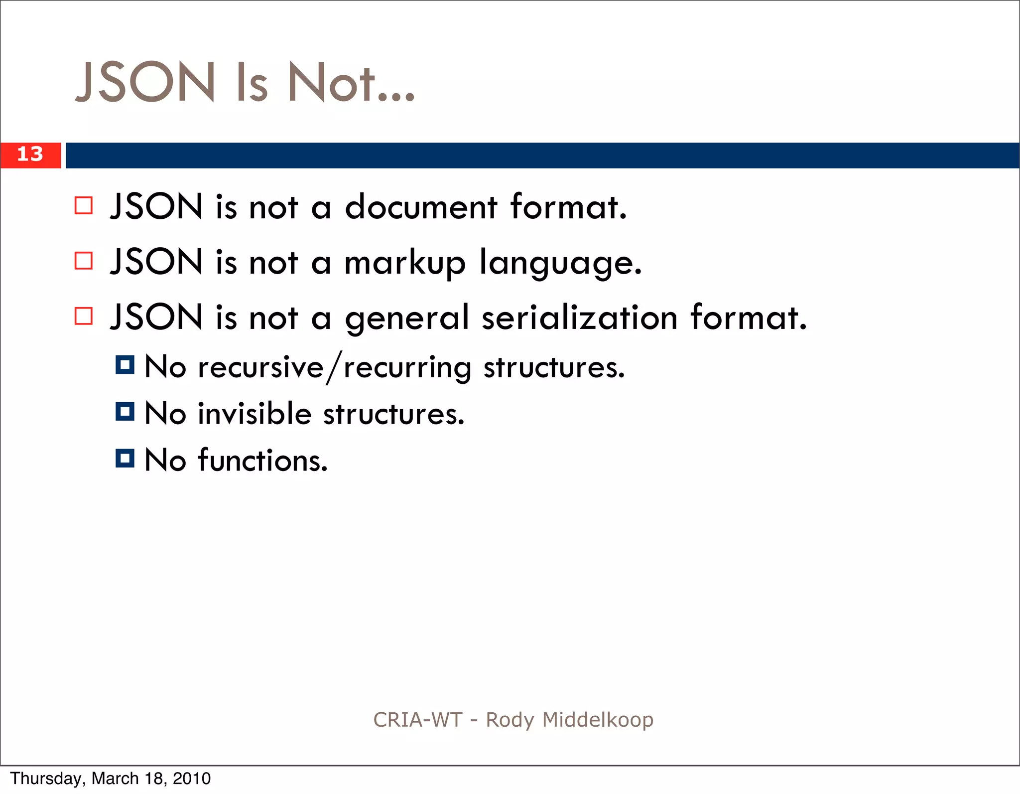 JSON Is Not...
13

          JSON is not a document format.
          JSON is not a markup language.
          JSON is not a general serialization format.
             No recursive/recurring structures.
             No invisible structures.
             No functions.




                              CRIA-WT - Rody Middelkoop

Thursday, March 18, 2010
 