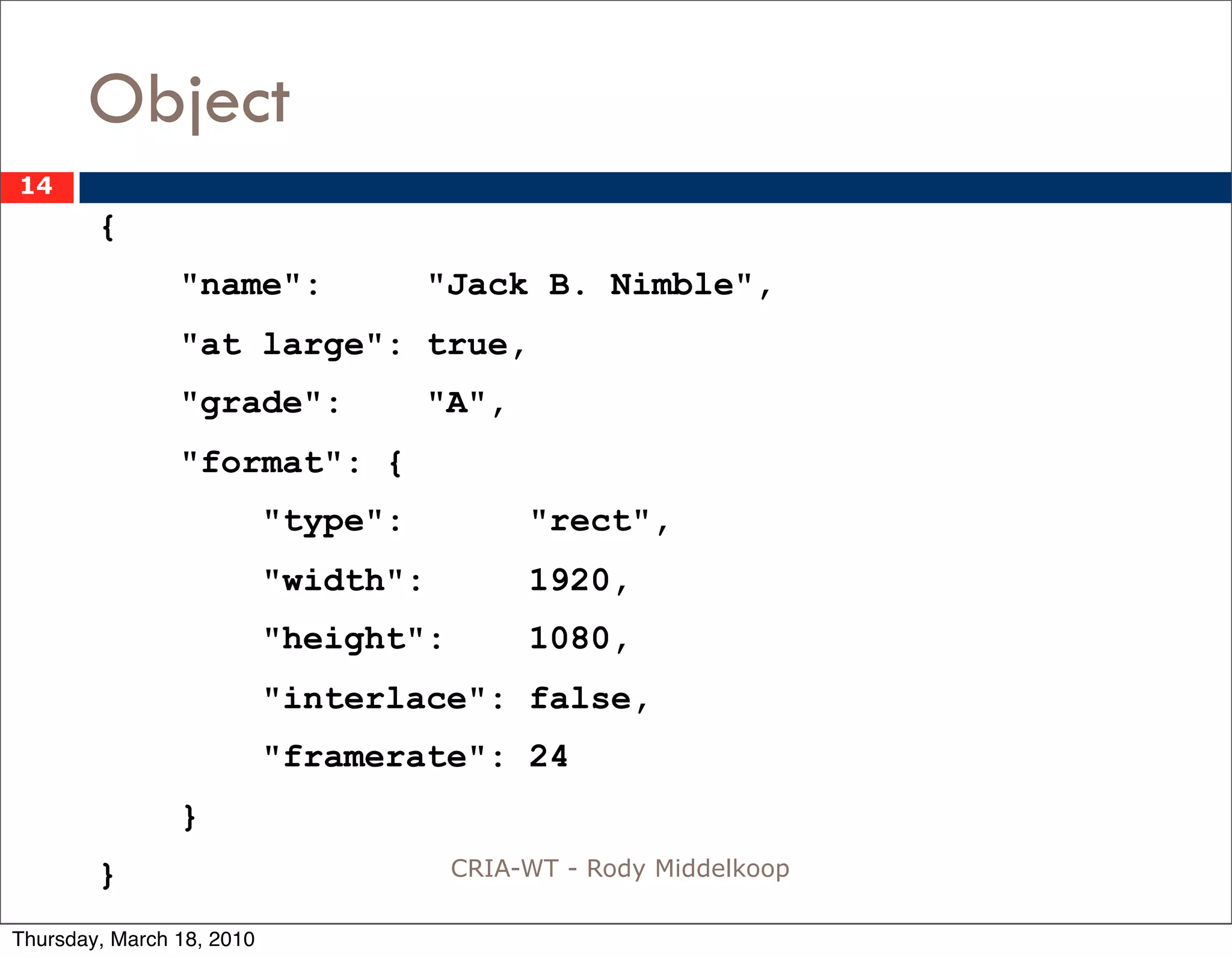 Object
14
        {
                "name":              "Jack B. Nimble",
                "at large": true,
                "grade":             "A",
                "format": {
                           "type":          "rect",
                           "width":         1920,
                           "height":        1080,
                           "interlace": false,
                           "framerate": 24
                }
        }                              CRIA-WT - Rody Middelkoop

Thursday, March 18, 2010
 