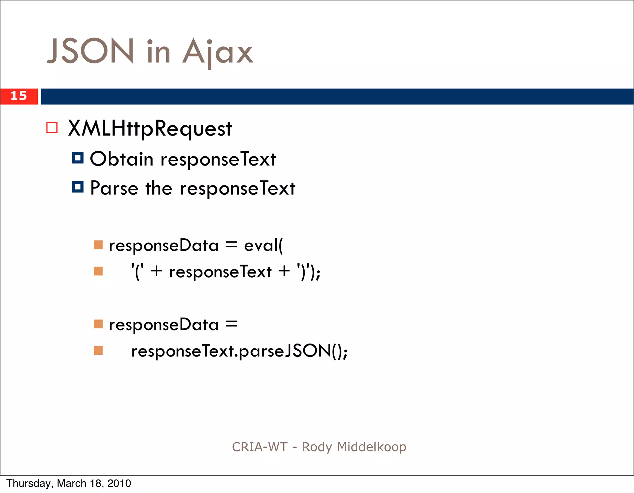 JSON in Ajax
15

          XMLHttpRequest
             Obtain  responseText
             Parse the responseText


                 responseData     = eval(
                      '(' + responseText + ')');

                 responseData    =
                      responseText.parseJSON();



                                    CRIA-WT - Rody Middelkoop

Thursday, March 18, 2010
 