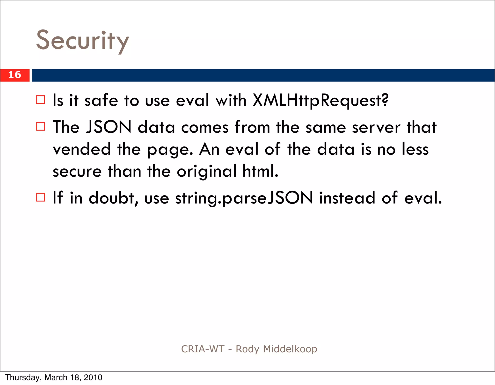 Security
16

          Is it safe to use eval with XMLHttpRequest?
          The JSON data comes from the same server that
           vended the page. An eval of the data is no less
           secure than the original html.
          If in doubt, use string.parseJSON instead of eval.




                           CRIA-WT - Rody Middelkoop

Thursday, March 18, 2010
 