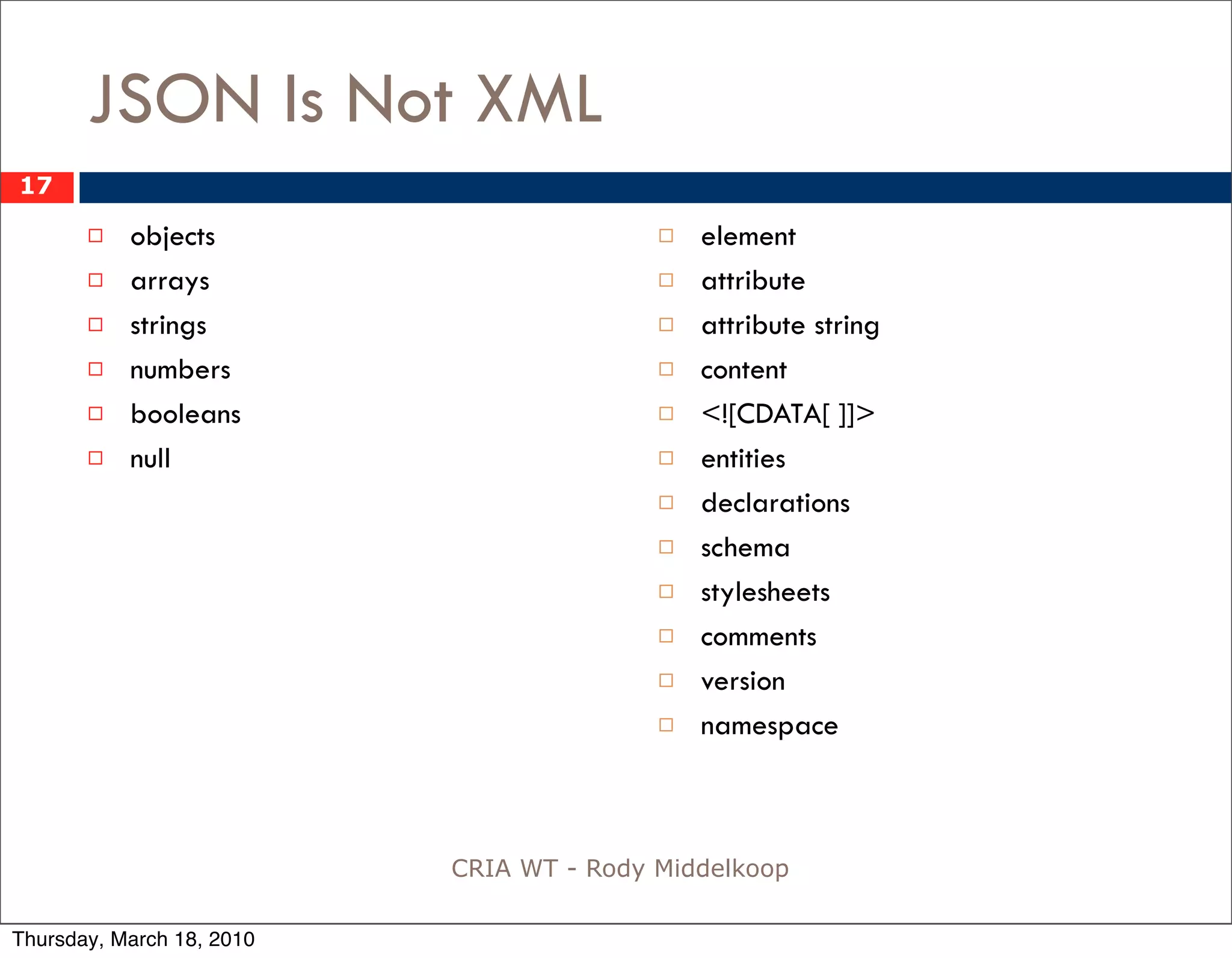 JSON Is Not XML
17

          objects                           element
          arrays                            attribute
          strings                           attribute string
          numbers                           content
          booleans                          <![CDATA[ ]]>
          null                              entities
                                             declarations
                                             schema
                                             stylesheets
                                             comments
                                             version
                                             namespace



                           CRIA WT - Rody Middelkoop

Thursday, March 18, 2010
 