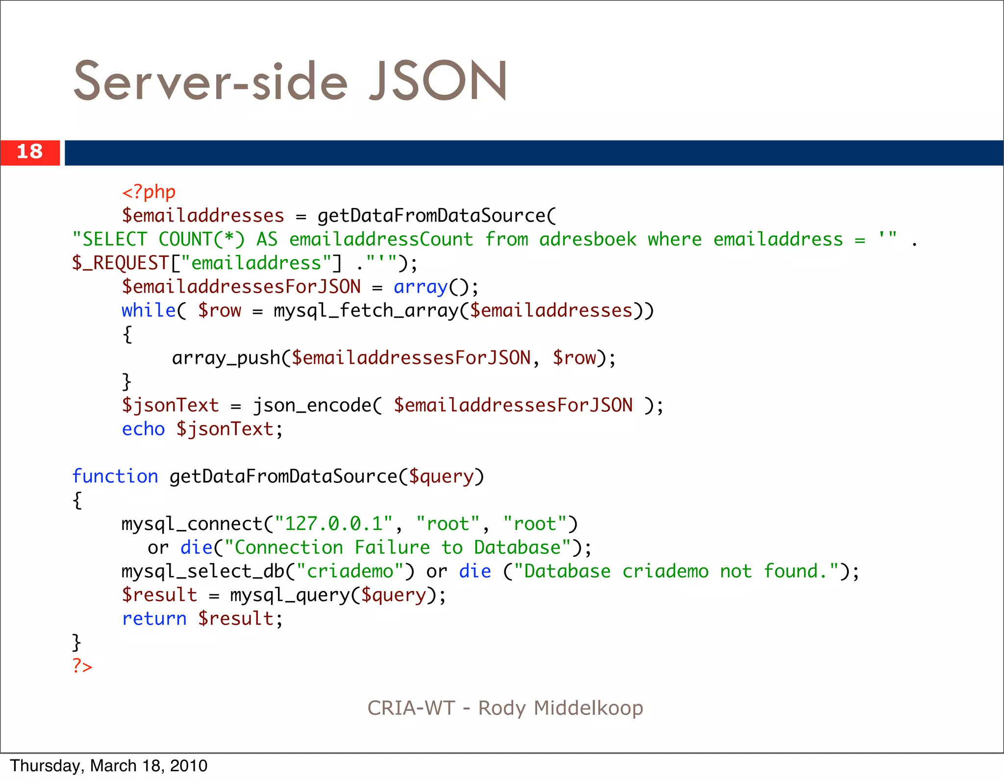 Server-side JSON
18

            <?php
       	    $emailaddresses = getDataFromDataSource(
       "SELECT COUNT(*) AS emailaddressCount from adresboek where emailaddress = '" .
       $_REQUEST["emailaddress"] ."'");
       	    $emailaddressesForJSON = array();
       	    while( $row = mysql_fetch_array($emailaddresses))
       	    {
       	    	    array_push($emailaddressesForJSON, $row);
       	    }
       	    $jsonText = json_encode( $emailaddressesForJSON );
       	    echo $jsonText;

       function getDataFromDataSource($query)
       {
       	    mysql_connect("127.0.0.1", "root", "root")
              or die("Connection Failure to Database");
       	    mysql_select_db("criademo") or die ("Database criademo not found.");
       	    $result = mysql_query($query);
       	    return $result;
       }
       ?>

                                  CRIA-WT - Rody Middelkoop

Thursday, March 18, 2010
 