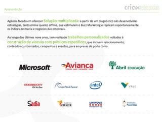 Apresentação


  Agência focada em oferecer Solução multiplicada: a partir de um diagnóstico são desenvolvidas
  estratégias, tanto online quanto offline, que estimulam o Buzz Marketing e replicam espontaneamente
  os índices de marca e negócios das empresas.

  Ao longo dos últimos nove anos, tem realizado trabalhos personalizados voltados à
  construção de vínculo com públicos específicos, que incluem relacionamento,
  conteúdos customizados, campanhas e eventos, para empresas de porte como:
 