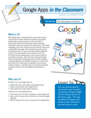 Google Apps in the Classroom
                                                                       Created by CUE and WestEd for Google



                                                       Get the tool: http://www.google.com/a/edu/




What is it?
With Google Apps: Education Edition your entire campus
community can share information and ideas more easily.
Google Apps can give students, faculty, and staff at
your school custom email addresses, shared calendars,
collaborative web sites, shared online documents, safe instant
messaging, and more. Everyone can even have an easy-to-use
customizable start page. All educational accounts are free
of charge and you can use your school’s already registered
domain. The administrator of your domain can turn on
and off the services depending on your school or district’s
acceptable use policy. Save time and money with Google
Apps; worries about losing assignments or about updating
computer platforms and software versions are a thing of the
past. Best of all, these tools are available to you and your
students anytime - anywhere there is an Internet accessible
computer. Everyone can work together seamlessly and
easily.




Why use it?
Students can use Google Apps to:
• Collaborate with classmates using Google Sites.
                                                                      Expert Tip
• Make a presentation with Google Docs.                               You can provide specific
• Keep organized using Google Calendar.
                                                                      resources to your students
Teachers can use Google Apps to:                                      by placing a Google Gadget
• Have easy access to their colleagues using Google Talk.             into the locked section of
• Sign up for computer lab or library time using a Google
  Calendar.
                                                                      the home page. This way,
• Collect assignments online using Gmail or Google Docs.              students will always have
                                                                      access to the information
                                                                      you want them to have.
 