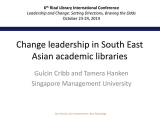6th Rizal Library International Conference 
Leadership and Change: Setting Directions, Braving the Odds 
October 23-24, 2014 
Change leadership in South East 
Asian academic libraries 
Gulcin Cribb and Tamera Hanken 
Singapore Management University 
Our Passion, Our Commitment, Your Advantage 
 