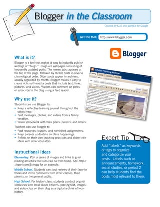 Blogger in the Classroom
                                                                       Created by CUE and WestEd for Google



                                                      Get the tool: http://www.blogger.com




What is it?
Blogger is a tool that makes it easy to instantly publish
weblogs or “blogs.” Blogs are webpages consisting of
frequently updated posts. The newest post appears at
the top of the page, followed by recent posts in reverse
chronological order. Older posts appear in archives,
usually organized by month. Blogger makes it easy to
create rich multi-media posts that include text, links,
pictures, and videos. Visitors can comment on posts -
or subscribe to the blog using a feed reader.


Why use it?
Students can use Blogger to:
•	 Keep a reflective learning journal throughout the
   school year.
•		Post messages, photos, and videos from a family
   vacation.
•		Share schoolwork with their peers, parents, and others.
Teachers can use Blogger to:
•	 Post resources, lessons, and homework assignments.
•	 Keep parents up-to-date on class happenings.
•		Reflect on their own teaching practices and share their
   ideas with other educators.
                                                                     Expert Tip
                                                                     Add “labels” as keywords
                                                                     or tags to organize
Instructional Ideas                                                  and categorize your
Elementary. Post a series of images and links to great
                                                                     posts. Labels such as
reading activities that kids can do from home. See http://
tinyurl.com/3kmvgg for an example.                                   announcements, homework,
Middle School. Students can post reviews of their favorite
                                                                     social studies, or period 2
books and invite comments from other classes, their                  can help students find the
parents, or the general public.                                      posts most relevant to them.
High School. For history class, students conduct original
interviews with local senior citizens, placing text, images,
and video clips on their blog as a digital archive of local
history.
 
