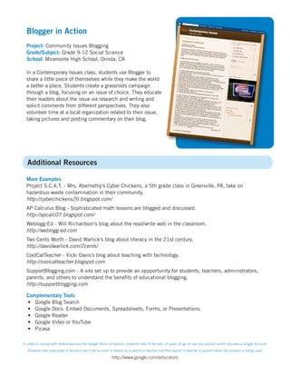 Blogger in Action
  Project: Community Issues Blogging
  Grade/Subject: Grade 9-12 Social Science
  School: Miramonte High School, Orinda, CA

  In a Contemporary Issues class, students use Blogger to
  share a little piece of themselves while they make the world
  a better a place. Students create a grassroots campaign
  through a blog, focusing on an issue of choice. They educate
  their readers about the issue via research and writing and
  solicit comments from different perspectives. They also
  volunteer time at a local organization related to their issue,
  taking pictures and posting commentary on their blog.




   Additional Resources

  More Examples
  Project S.C.A.T. - Mrs. Abernethy’s Cyber Chickens, a 5th grade class in Greenville, PA, take on
  hazardous waste contamination in their community.
  http://cyberchickens26.blogspot.com/
  AP Calculus Blog - Sophisticated math lessons are blogged and discussed.
  http://apcalc07.blogspot.com/
  Weblogg-Ed - Will Richardson’s blog about the read/write web in the classroom.
  http://weblogg-ed.com
  Two Cents Worth - David Warlick’s blog about literacy in the 21st century.
  http://davidwarlick.com/2cents/
  CoolCatTeacher - Vicki Davis’s blog about teaching with technology.
  http://coolcatteacher.blogspot.com
  SupportBlogging.com - A site set up to provide an oppportunity for students, teachers, administrators,
  parents, and others to understand the benefits of educational blogging.
  http://supportblogging.com

  Complementary Tools
  •	 Google Blog Search
  •	 Google Docs: Embed Documents, Spreadsheets, Forms, or Presentations.
  •	 Google Reader
  •	 Google Video or YouTube
  •	 Picasa

In order to comply with federal law and the Google Terms of Service, students need to be over 13 years of age to use any product which requires a Google Account.
   Students may participate in product use if the account is owned by a parent or teacher and that parent or teacher is present when the product is being used.

                                                          http://www.google.com/educators
 