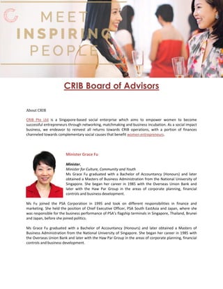 CRIB Board of Advisors
About CRIB
is a Singapore-based social enterprise which aims to empower women to becomeCRIB Pte Ltd
successful entrepreneurs through networking, matchmaking and business incubation. As a social impact
business, we endeavor to reinvest all returns towards CRIB operations, with a portion of finances
channeled towards complementary social causes that benefit .women entrepreneurs
Minister Grace Fu
Minister,
Minister for Culture, Community and Youth
Ms Grace Fu graduated with a Bachelor of Accountancy (Honours) and later
obtained a Masters of Business Administration from the National University of
Singapore. She began her career in 1985 with the Overseas Union Bank and
later with the Haw Par Group in the areas of corporate planning, financial
controls and business development.
Ms Fu joined the PSA Corporation in 1995 and took on different responsibilities in finance and
marketing. She held the position of Chief Executive Officer, PSA South EastAsia and Japan, where she
was responsible for the business performance of PSA’s flagship terminals in Singapore, Thailand, Brunei
and Japan, before she joined politics.
Ms Grace Fu graduated with a Bachelor of Accountancy (Honours) and later obtained a Masters of
Business Administration from the National University of Singapore. She began her career in 1985 with
the Overseas Union Bank and later with the Haw Par Group in the areas of corporate planning, financial
controls and business development.
 