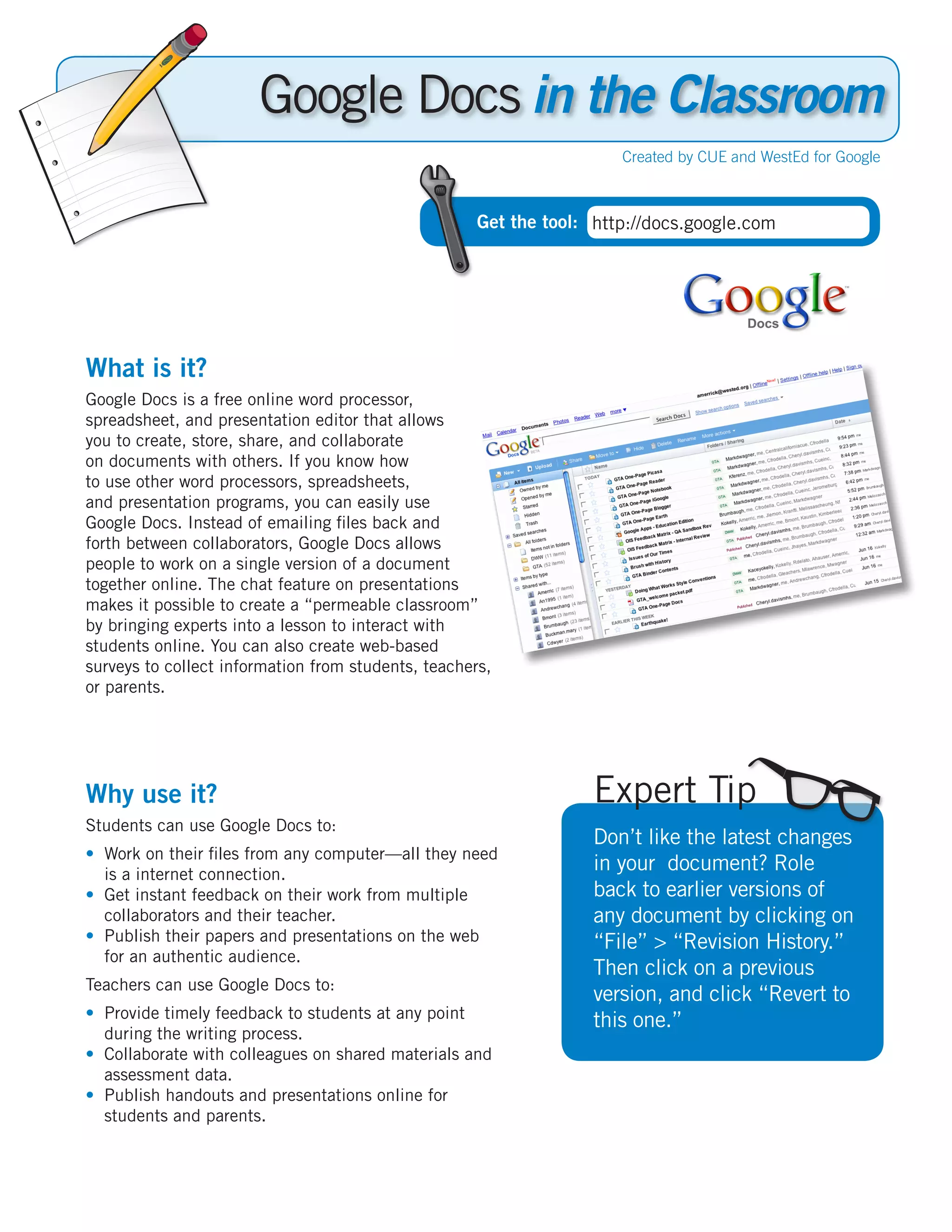 Google Docs in the Classroom
                                                                      Created by CUE and WestEd for Google



                                                     Get the tool: http://docs.google.com




What is it?
Google Docs is a free online word processor,
spreadsheet, and presentation editor that allows
you to create, store, share, and collaborate
on documents with others. If you know how
to use other word processors, spreadsheets,
and presentation programs, you can easily use
Google Docs. Instead of emailing files back and
forth between collaborators, Google Docs allows
people to work on a single version of a document
together online. The chat feature on presentations
makes it possible to create a “permeable classroom”
by bringing experts into a lesson to interact with
students online. You can also create web-based
surveys to collect information from students, teachers,
or parents.




Why use it?                                                        Expert Tip
Students can use Google Docs to:
                                                                   Don’t like the latest changes
•	 Work on their files from any computer—all they need
   is a internet connection.
                                                                   in your document? Role
•	 Get instant feedback on their work from multiple                back to earlier versions of
   collaborators and their teacher.                                any document by clicking on
•	 Publish their papers and presentations on the web               “File” > “Revision History.”
   for an authentic audience.
                                                                   Then click on a previous
Teachers can use Google Docs to:
                                                                   version, and click “Revert to
•	 Provide timely feedback to students at any point                this one.”
   during the writing process.
•	 Collaborate with colleagues on shared materials and
   assessment data.
•	 Publish handouts and presentations online for
   students and parents.
 