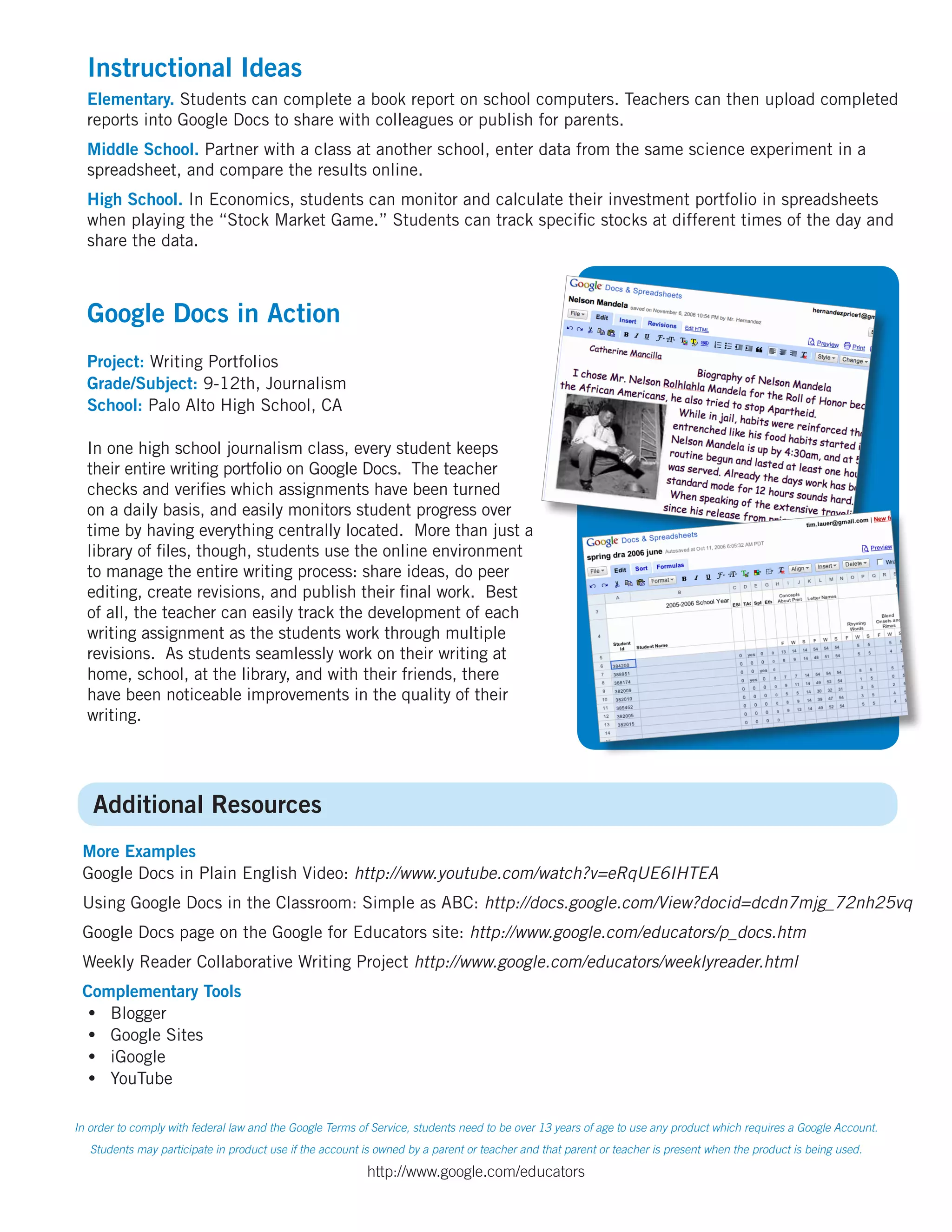 Instructional Ideas
  Elementary. Students can complete a book report on school computers. Teachers can then upload completed
  reports into Google Docs to share with colleagues or publish for parents.
  Middle School. Partner with a class at another school, enter data from the same science experiment in a
  spreadsheet, and compare the results online.
  High School. In Economics, students can monitor and calculate their investment portfolio in spreadsheets
  when playing the “Stock Market Game.” Students can track specific stocks at different times of the day and
  share the data.



  Google Docs in Action
  Project: Writing Portfolios
  Grade/Subject: 9-12th, Journalism
  School: Palo Alto High School, CA

  In one high school journalism class, every student keeps
  their entire writing portfolio on Google Docs. The teacher
  checks and verifies which assignments have been turned
  on a daily basis, and easily monitors student progress over
  time by having everything centrally located. More than just a
  library of files, though, students use the online environment
  to manage the entire writing process: share ideas, do peer
  editing, create revisions, and publish their final work. Best
  of all, the teacher can easily track the development of each
  writing assignment as the students work through multiple
  revisions. As students seamlessly work on their writing at
  home, school, at the library, and with their friends, there
  have been noticeable improvements in the quality of their
  writing.




   Additional Resources
 More Examples
 Google Docs in Plain English Video: http://www.youtube.com/watch?v=eRqUE6IHTEA
 Using Google Docs in the Classroom: Simple as ABC: http://docs.google.com/View?docid=dcdn7mjg_72nh25vq
 Google Docs page on the Google for Educators site: http://www.google.com/educators/p_docs.htm
 Weekly Reader Collaborative Writing Project http://www.google.com/educators/weeklyreader.html
 Complementary Tools
  •	 Blogger
  •	 Google Sites
  •	 iGoogle
  •	 YouTube

In order to comply with federal law and the Google Terms of Service, students need to be over 13 years of age to use any product which requires a Google Account.
   Students may participate in product use if the account is owned by a parent or teacher and that parent or teacher is present when the product is being used.

                                                          http://www.google.com/educators
 
