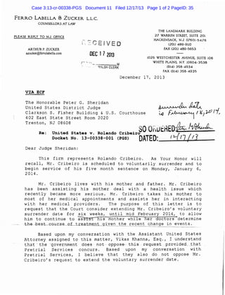 Case 3:13-cr-00338-PGS Document 11 Filed 12/17/13 Page 1 of 2 PageID: 35
FERRO LABELLA

S

ZUCKER L.L.C.

COUNSELLORS AT LAW
THE LANDMARK BUILDING
27 WARREN STREET, SUITE 201
HACKENSACK, N.J. 07601-5476
(201) 489-9110
FAX (201) 489-5653

PLEASE REPLY TO N.J. OFFICE

ARTHUR P. ZUCKER
azucker@ferrolabella.com

DEC 17 2013

1025 WESTCHESTER AVENUE, SUITE 106
WHITE PLAINS, N.Y. 10604-3538
(914) 358-4934
FAX (914) 358-4935

==---~M

· - illf/LSH CLERK

December 17, 2013
VIA ECF

The Honorable Peter G. Sheridan
United States District Judge
Clarkson S. Fisher Building & U.S. Courthouse
402 East State Street Room 2020
Trenton, NJ 08608

Re:

f..()

f~

I K1Jfil'(,

SO Qf)UtrlED:f~ ~
{
DATED: fl- 17 ( I.I

United States v. Rolando Cribeiro
Docket No. 13-00338-001 (PGS)

Dear Judge Sheridan:

~~

'

This firm represents Rolando Cribeiro.
As Your Honor will
recall, Mr. Cribeiro is scheduled to voluntarily surrender and to
begin service of his five· month sentence on Monday, January 6,
2014.
Mr. Cribeiro lives with his mother and father. Mr. Cribeiro
has been assisting his mother deal with a health issue which
recently became more serious. Mr. Cribeiro takes his mother to
most of her medical appointments and assists her in interacting
with her medical providers.
The purpose of this letter is to
request that the Court consider extending Mr. Cribeiro's voluntary
surrender date for six weeks, until mid February 2014, to allow
him to continue to assist his mother while her doctors . determine
---the--be.s~t-c.our~s~e____ o_Lt_r__e_a_t_m_en_t__gj._yen the recent change in events.
--------------~----------~---------~--------------------h--.

Based upon my conversation with the Assistant United States
Attorney assigned to this matter, Vikas Khanna, Esq., I understand
tha·t - ·the -·government- doe-s- not-- oppose-- this--- request . pr.ovidecL .that
Pretrial Services concurs.
Based upon my conversation with
Pretrial Services, I believe that they also do not oppose Mr.
Cribeiro's request to extend the voluntary surrender date.

 