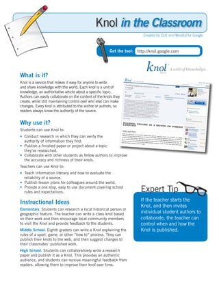 Knol in the Classroom
                                                                         Created by CUE and WestEd for Google



                                                        Get the tool: http://knol.google.com




What is it?
Knol is a service that makes it easy for anyone to write
and share knowledge with the world. Each knol is a unit of
knowledge, an authoritative article about a specific topic.
Authors can easily collaborate on the content of the knols they
create, while still maintaining control over who else can make
changes. Every knol is attributed to the author or authors, so
readers always know the authority of the source.


Why use it?
Students can use Knol to:
• Conduct research in which they can verify the
  authority of information they find.
• Publish a finished paper or project about a topic
  they’ve researched.
• Collaborate with other students as fellow authors to improve
  the accuracy and richness of their knols.
Teachers can use Knol to:
• Teach information literacy and how to evaluate the
  reliability of a source.
• Publish lesson plans for colleagues around the world.
• Provide a one stop, easy to use document covering school
  rules and expectations.                                               Expert Tip
                                                                        If the teacher starts the
Instructional Ideas
                                                                        Knol, and then invites
Elementary. Students can research a local historical person or
geographic feature. The teacher can write a class knol based            individual student authors to
on their work and then encourage local community members                collaborate, the teacher can
to visit the Knol and provide feedback to the students.                 control when and how the
Middle School. Eighth graders can write a Knol explaining the           Knol is published.
rules of a sport, game, or other “how to” process. They can
publish their knols to the web, and then suggest changes to
their classmates’ published work.
High School. Students can collaboratively write a research
paper and publish it as a Knol. This provides an authentic
audience, and students can receive meaningful feedback from
readers, allowing them to improve their knol over time.
 
