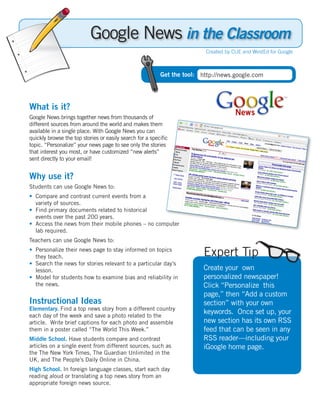 Google News in the Classroom
                                                                        Created by CUE and WestEd for Google



                                                         Get the tool: http://news.google.com




What is it?
Google News brings together news from thousands of
different sources from around the world and makes them
available in a single place. With Google News you can
quickly browse the top stories or easily search for a speciﬁc
topic. “Personalize” your news page to see only the stories
that interest you most, or have customized “new alerts”
sent directly to your email!


Why use it?
Students can use Google News to:
• Compare and contrast current events from a
  variety of sources.
• Find primary documents related to historical
  events over the past 200 years.
• Access the news from their mobile phones – no computer
  lab required.
Teachers can use Google News to:
• Personalize their news page to stay informed on topics
  they teach.                                                           Expert Tip
• Search the news for stories relevant to a particular day’s
  lesson.                                                               Create your own
• Model for students how to examine bias and reliability in             personalized newspaper!
  the news.                                                             Click “Personalize this
                                                                        page,” then “Add a custom
Instructional Ideas                                                     section” with your own
Elementary. Find a top news story from a different country
each day of the week and save a photo related to the
                                                                        keywords. Once set up, your
article. Write brief captions for each photo and assemble               new section has its own RSS
them in a poster called “The World This Week.”                          feed that can be seen in any
Middle School. Have students compare and contrast                       RSS reader—including your
articles on a single event from different sources, such as              iGoogle home page.
the The New York Times, The Guardian Unlimited in the
UK, and The People’s Daily Online in China.
High School. In foreign language classes, start each day
reading aloud or translating a top news story from an
appropriate foreign news source.
 