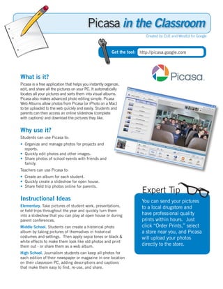 Picasa in the Classroom
                                                                           Created by CUE and WestEd for Google



                                                          Get the tool: http://picasa.google.com




What is it?
Picasa is a free application that helps you instantly organize,
edit, and share all the pictures on your PC. It automatically
locates all your pictures and sorts them into visual albums.
Picasa also makes advanced photo editing simple. Picasa
Web Albums allow photos from Picasa (or iPhoto on a Mac)
to be uploaded to the web quickly and easily. Students and
parents can then access an online slideshow (complete
with captions) and download the pictures they like.


Why use it?
Students can use Picasa to:
• Organize and manage photos for projects and
  reports.
• Quickly edit photos and other images.
• Share photos of school events with friends and
  family.
Teachers can use Picasa to:
• Create an album for each student.
• Quickly create a slideshow for open house.
• Share field trip photos online for parents.
                                                                         Expert Tip
Instructional Ideas                                                      You can send your pictures
Elementary. Take pictures of student work, presentations,                to a local drugstore and
or field trips throughout the year and quickly turn them
into a slideshow that you can play at open house or during               have professional quality
parent conferences.                                                      prints within hours. Just
Middle School. Students can create a historical photo                    click “Order Prints,” select
album by taking pictures of themselves in historical                     a store near you, and Picasa
costumes and settings. Then apply sepia tones or black &                 will upload your photos
white effects to make them look like old photos and print
them out - or share them as a web album.                                 directly to the store.
High School. Journalism students can keep all photos for
each edition of their newspaper or magazine in one location
on their classroom PC, adding descriptions and captions
that make them easy to find, re-use, and share.
 