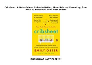 Cribsheet: A Data-Driven Guide to Better, More Relaxed Parenting, from
Birth to Preschool Print best sellers
DONWLOAD LAST PAGE !!!!
Download now: https://nangdanangsip.blogspot.com/?book=0525559272 The instant New York Times bestseller! An NPR Book of the YearFrom the author of Expecting Better, an economist's guide to the early years of parenting."The book is jampacked with information, but it's also a delightful read because Oster is such a good writer." --NPRWith Expecting Better, award-winning economist Emily Oster spotted a need in the pregnancy market for advice that gave women the information they needed to make the best decision for their own pregnancies. By digging into the data, Oster found that much of the conventional pregnancy wisdom was wrong. In Cribsheet, she now tackles an even greater challenge: decision-making in the early years of parenting.As any new parent knows, there is an abundance of often-conflicting advice hurled at you from doctors, family, friends, and strangers on the internet. From the earliest days, parents get the message that they must make certain choices around feeding, sleep, and schedule or all will be lost. There's a rule--or three--for everything. But the benefits of these choices can be overstated, and the trade-offs can be profound. How do you make your own best decision?Armed with the data, Oster finds that the conventional wisdom doesn't always hold up. She debunks myths around breastfeeding (not a panacea), sleep training (not so bad!), potty training (wait until they're ready or possibly bribe with M&Ms), language acquisition (early talkers aren't necessarily geniuses), and many other topics. She also shows parents how to think through freighted questions like if and how to go back to work, how to think about toddler discipline, and how to have a relationship and parent at the same time.Economics is the science of decision-making, and Cribsheet is a thinking parent's guide to the chaos and frequent misinformation of the early years. Emily Oster is a trained expert--and mom of two--who can empower us to make better, less fraught decisions--and stay sane
in the years before preschool. #ebook #full #read #pdf #online #kindle #epub #mobi #book #free
 