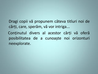 Dragi copii vă propunem câteva titluri noi de 
cărți, care, sperăm, vă vor intriga... 
Conținutul divers al acestor cărți vă oferă 
posibilitatea de a cunoaște noi orizonturi 
neexplorate. 
 