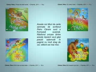 Cărare, Petru. Firicel de iarbă verde. ─ Chișinău, 2011. ─ 18 p. 
Cărare, Petru. Eu cresc mare. ─ Chișinău, 2011. ─ 17 p. 
Aceste noi titluri de carte 
semnate de scriitorul 
Petru Cărare sunt o 
frumoasă surpriză. 
Răsfoind oricare dintre 
aceste bijuterii veţi găsi 
poezii așternute în 
pagină cu mult drag 
pentru voi, cititorilor mai 
mici. 
Cărare, Petru.Ochii mei ca două stele. ─ Chișinău, 2011. ─ 16 p. Cărare, Petru.Să începem jocul iar. ─ Chișinău, 2011. ─ 16 p. 
 