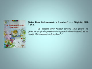 Știrbu, Titus. Ce înseamnă - a fi om bun? ... ─ Chișinău, 2012. 
─ 24 p. 
De această dată haiosul scriitor, Titus Ştirbu, ne 
propune un şir de poezioare cu ajutorul cărora încearcă să ne 
învețe și să ne dea răspuns la întrebarea “Ce înseamnă - a fi om 
bun?...” 
 