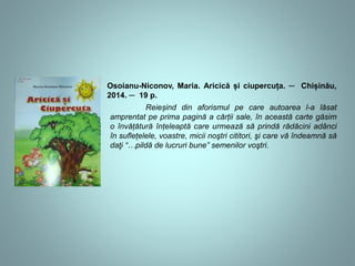 Osoianu-Niconov, Maria. Aricică și ciupercuța. ─ Chișinău, 
2014. ─ 19 p. 
Reieșind din aforismul pe care autoarea l-a lăsat 
amprentat pe prima pagină a cărții sale, în această carte găsim 
o învățătură înțeleaptă care urmează să prindă rădăcini adânci 
în suflețelele, voastre, micii noştri cititori, şi care vă îndeamnă să 
daţi “…pildă de lucruri bune” semenilor voştri. 
 