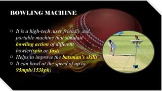 BOWLING MACHINE
o It is a high-tech ,user friendly and
portable machine that simulate
bowling action of different
bowler(spin or fast)
o Helps to improve the batsman’s skills
o It can bowl at the speed of up to
95mph(153kph)
 