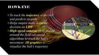 HAWK EYE
oTo track the trajectory of the ball
and predicts its path
oHelps umpire make accurate
decision on LBW
oHigh speed cameras (6-8) placed
around the field-advanced
algorithms to track the ball’s
movement- 3D graphics to
visualize the ball’s trajectory
 