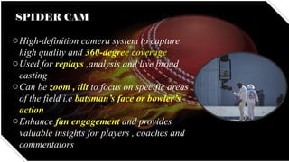 SPIDER CAM
oHigh-definition camera system to capture
high quality and 360-degree coverage
oUsed for replays ,analysis and live broad
casting
oCan be zoom , tilt to focus on specific areas
of the field i.e batsman’s face or bowler’s
action
oEnhance fan engagement and provides
valuable insights for players , coaches and
commentators
 