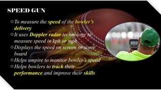 SPEED GUN
oTo measure the speed of the bowler’s
delivery
oIt uses Doppler radar technology to
measure speed in kph or mph
oDisplays the speed on screen or score
board
oHelps umpire to monitor bowler’s speed
oHelps bowlers to track their
performance and improve their skills
 