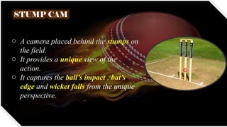 STUMP CAM
o A camera placed behind the stumps on
the field.
o It provides a unique view of the
action.
o It captures the ball’s impact , bat’s
edge and wicket falls from the unique
perspective.
 