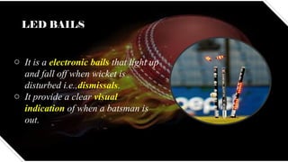 LED BAILS
o It is a electronic bails that light up
and fall off when wicket is
disturbed i.e.,dismissals.
o It provide a clear visual
indication of when a batsman is
out.
 