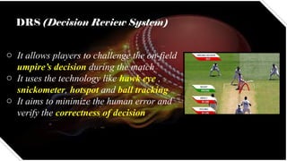 DRS (Decision Review System)
o It allows players to challenge the on-field
umpire’s decision during the match
o It uses the technology like hawk eye ,
snickometer, hotspot and ball tracking
o It aims to minimize the human error and
verify the correctness of decision
 