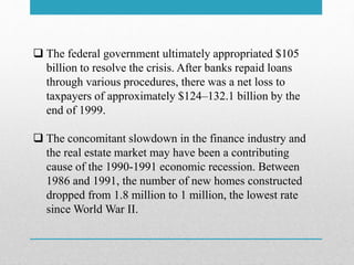  The federal government ultimately appropriated $105
billion to resolve the crisis. After banks repaid loans
through various procedures, there was a net loss to
taxpayers of approximately $124–132.1 billion by the
end of 1999.
 The concomitant slowdown in the finance industry and
the real estate market may have been a contributing
cause of the 1990-1991 economic recession. Between
1986 and 1991, the number of new homes constructed
dropped from 1.8 million to 1 million, the lowest rate
since World War II.
 