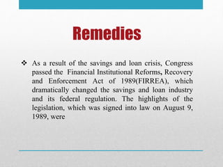 Remedies
 As a result of the savings and loan crisis, Congress
passed the Financial Institutional Reforms, Recovery
and Enforcement Act of 1989(FIRREA), which
dramatically changed the savings and loan industry
and its federal regulation. The highlights of the
legislation, which was signed into law on August 9,
1989, were
 