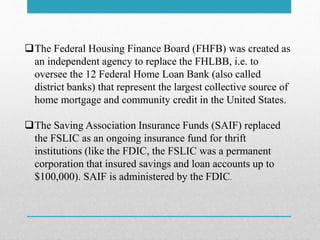 The Federal Housing Finance Board (FHFB) was created as
an independent agency to replace the FHLBB, i.e. to
oversee the 12 Federal Home Loan Bank (also called
district banks) that represent the largest collective source of
home mortgage and community credit in the United States.
The Saving Association Insurance Funds (SAIF) replaced
the FSLIC as an ongoing insurance fund for thrift
institutions (like the FDIC, the FSLIC was a permanent
corporation that insured savings and loan accounts up to
$100,000). SAIF is administered by the FDIC.
 