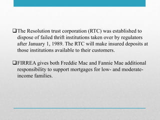 The Resolution trust corporation (RTC) was established to
dispose of failed thrift institutions taken over by regulators
after January 1, 1989. The RTC will make insured deposits at
those institutions available to their customers.
FIRREA gives both Freddie Mac and Fannie Mae additional
responsibility to support mortgages for low- and moderate-
income families.
 