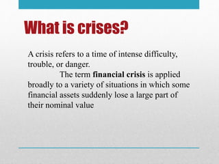 What is crises?
A crisis refers to a time of intense difficulty,
trouble, or danger.
The term financial crisis is applied
broadly to a variety of situations in which some
financial assets suddenly lose a large part of
their nominal value
 